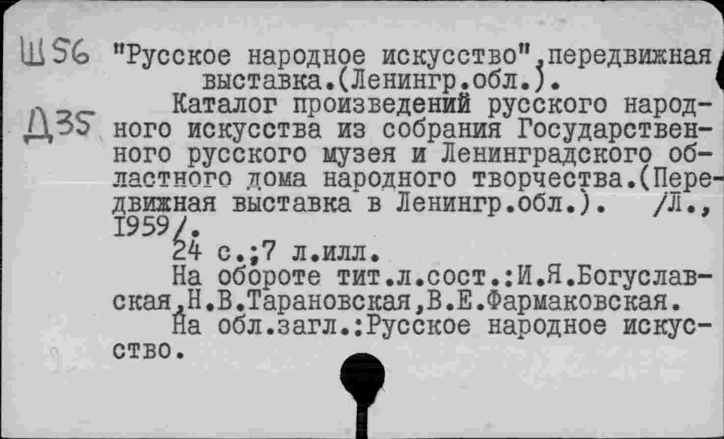 ﻿ШSG "Русское народное искусство".передвижнаяі выставка.(Ленингр.обл.).	<
л _ Каталог произведений русского народ-ДэЬ ного искусства из собрания Государственного русского музея и Ленинградского областного дома народного творчества.(Передвижная выставка*в Ленингр.обл.). /Л.. 1959/.
24 с.;7 л.илл.
На обороте тит.л.сост.:И.Я.Богуслав-ская.Н.В.Тарановская,В.Е.Фармаковская.
На обл.загл.;Русское народное искусство.